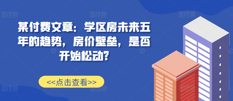某付费文章：学区房未来五年的趋势，房价壁垒，是否开始松动?-shxbox省心宝盒
