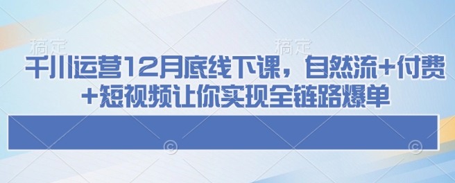 千川运营12月底线下课，自然流+付费+短视频让你实现全链路爆单-shxbox省心宝盒