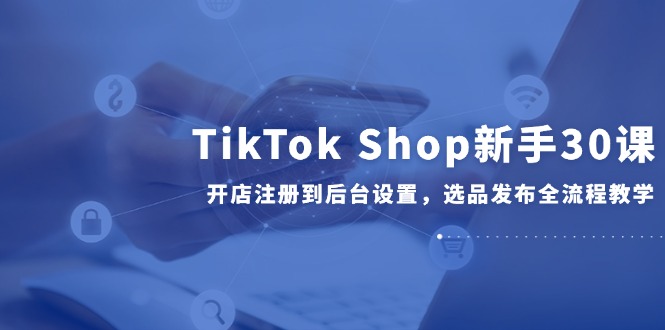 TikTok Shop新手30课，开店注册到后台设置，选品发布全流程教学-shxbox省心宝盒