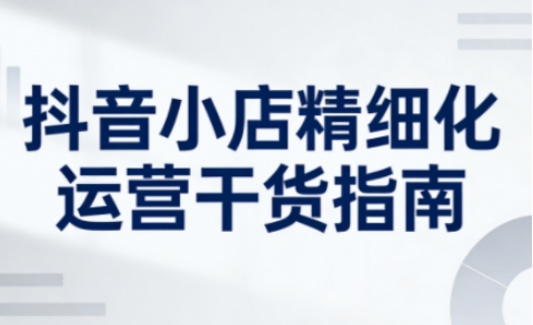 抖音小店精细化运营干货指南新版，助力商家系统提升店铺运营能力(更新26年5月)-shxbox省心宝盒