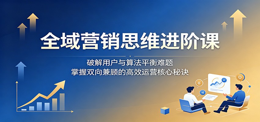 全域营销思维进阶课：破解用户与算法平衡难题，掌握双向兼顾的高效运营核心秘诀-shxbox省心宝盒