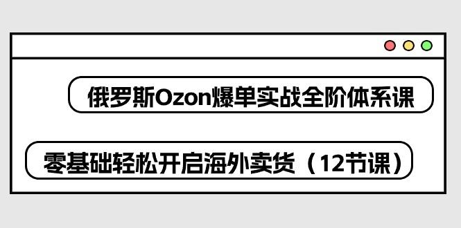俄罗斯 Ozon-爆单实战全阶体系课，零基础轻松开启海外卖货(12节课-shxbox省心宝盒