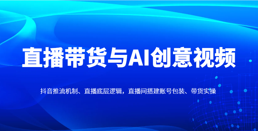 直播带货与AI创意视频，抖音推流机制、直播底层逻辑，直播间搭建账号包装、带货实操-shxbox省心宝盒