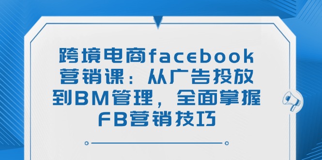 跨境电商facebook营销课：从广告投放到BM管理，全面掌握FB营销技巧-shxbox省心宝盒