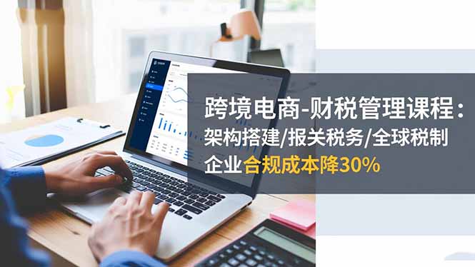 跨境电商-财税管理课程：架构搭建/报关税务/全球税制，企业合规成本降30%-shxbox省心宝盒