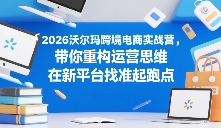 2026沃尔玛跨境电商实战营，带你重构运营思维，在新平台找准起跑点-shxbox省心宝盒
