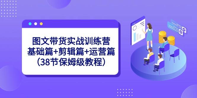 图文带货实战训练营：基础篇+剪辑篇+运营篇（38节保姆级教程）-shxbox省心宝盒