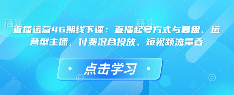 直播运营46期线下课：直播起号方式与复盘、运营型主播、付费混合投放、短视频流量叠-shxbox省心宝盒