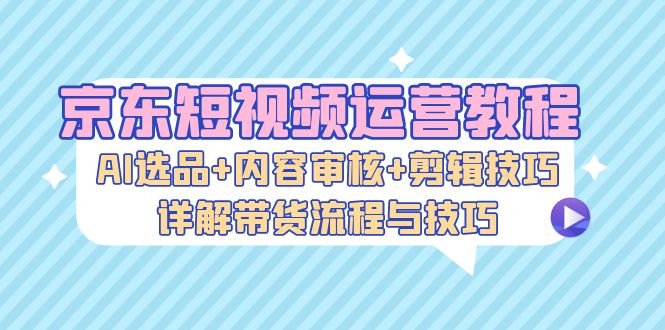 京东短视频运营教程：AI选品+内容审核+剪辑技巧，详解带货流程与技巧-shxbox省心宝盒