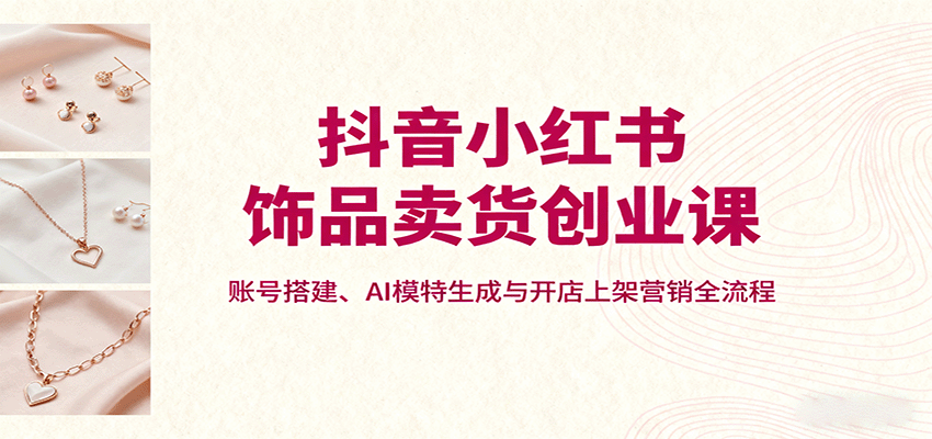 抖音小红书饰品卖货创业课，账号搭建、AI模特生成与开店上架营销全流程-shxbox省心宝盒