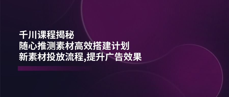 千川课程揭秘：随心推测素材高效搭建计划,新素材投放流程,提升广告效果-shxbox省心宝盒