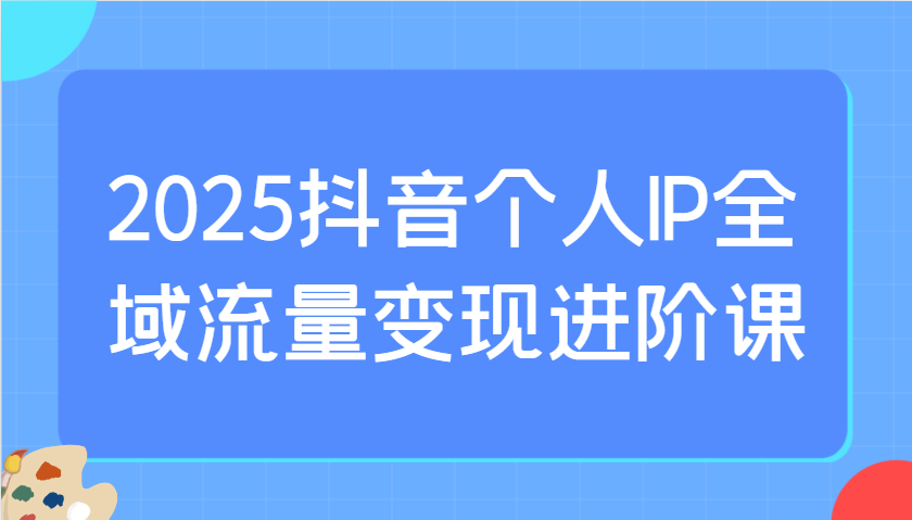 2025抖音个人IP全域流量变现进阶课：选爆品、抖音付费投流、千川投流实操及优化等-shxbox省心宝盒