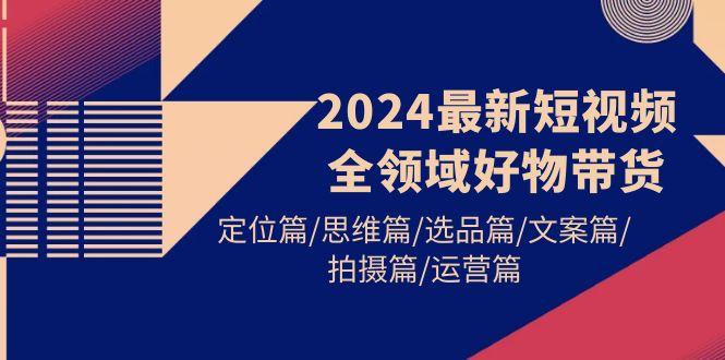 (9818期)2024最新短视频全领域好物带货 定位篇/思维篇/选品篇/文案篇/拍摄篇/运营篇-shxbox省心宝盒