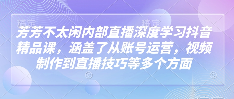 芳芳不太闲内部直播深度学习抖音精品课，涵盖了从账号运营，视频制作到直播技巧等多个方面-shxbox省心宝盒