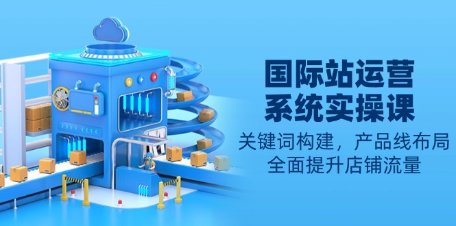 国际站运营系统实操课：关键词构建，产品线布局，全面提升店铺流量-shxbox省心宝盒