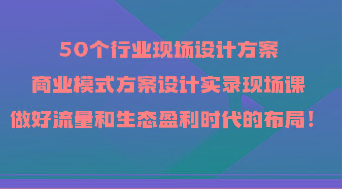 50个行业现场设计方案，商业模式方案设计实录现场课，做好流量和生态盈利时代的布局！-shxbox省心宝盒