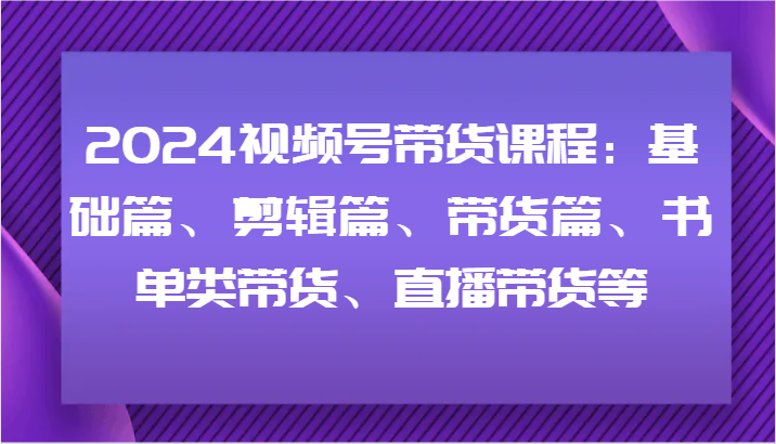 2024视频号带货课程：基础篇、剪辑篇、带货篇、书单类带货、直播带货等-shxbox省心宝盒