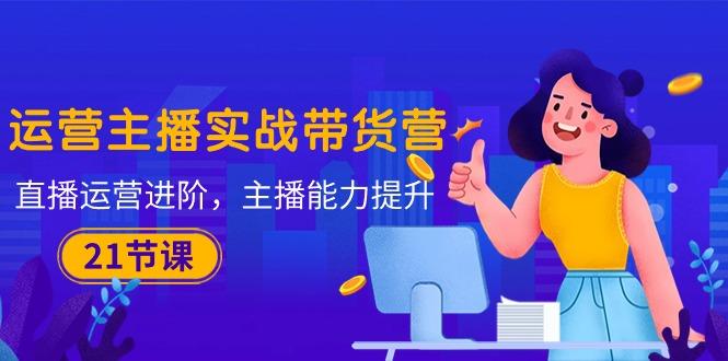 运营主播·实战带货营：直播运营 进阶，主播 能力提升(21节课-shxbox省心宝盒